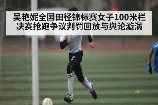 吴艳妮全国田径锦标赛女子100米栏决赛抢跑争议判罚回放与舆论漩涡