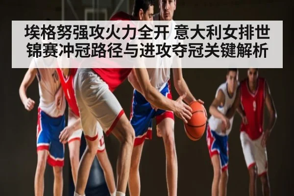 埃格努强攻火力全开 意大利女排世锦赛冲冠路径与进攻夺冠关键解析