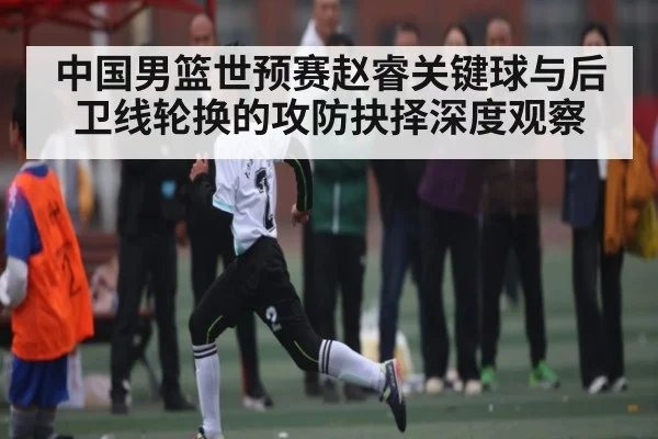 中国男篮世预赛赵睿关键球与后卫线轮换的攻防抉择深度观察