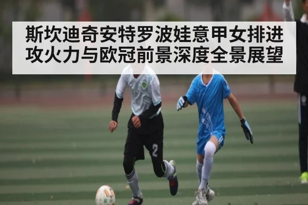 斯坎迪奇安特罗波娃意甲女排进攻火力与欧冠前景深度全景展望
